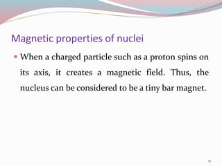 Magnetic properties of nuclei
 When a charged particle such as a proton spins on
its axis, it creates a magnetic field. Thus, the
nucleus can be considered to be a tiny bar magnet.
15
 