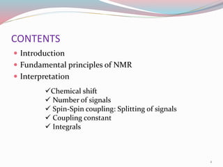 CONTENTS
 Introduction
 Fundamental principles of NMR
 Interpretation
Chemical shift
 Number of signals
 Spin-Spin coupling: Splitting of signals
 Coupling constant
 Integrals
2
 