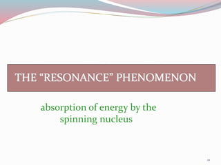 THE “RESONANCE” PHENOMENON
absorption of energy by the
spinning nucleus
21
 