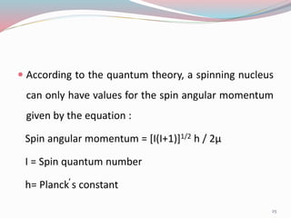  According to the quantum theory, a spinning nucleus
can only have values for the spin angular momentum
given by the equation :
Spin angular momentum = [I(I+1)]1/2 h / 2µ
I = Spin quantum number
h= Planck̕s constant
25
 