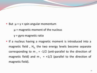  But µ = γ × spin angular momentum
µ = magnetic moment of the nucleus
γ = gyro magnetic ratio
 If a nucleus having a magnetic moment is introduced into a
magnetic field , H0, the two energy levels become separate
corresponding to m I = -1/2 (anti-parallel to the direction of
magnetic field) and m I = +1/2 (parallel to the direction of
magnetic field).
26
 