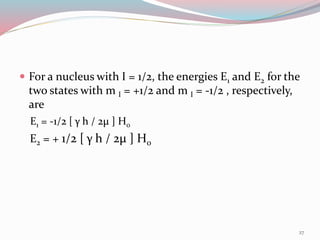  For a nucleus with I = 1/2, the energies E1 and E2 for the
two states with m I = +1/2 and m I = -1/2 , respectively,
are
E1 = -1/2 [ γ h / 2µ ] H0
E2 = + 1/2 [ γ h / 2µ ] H0
27
 
