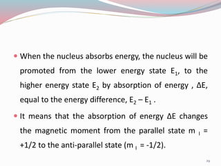 When the nucleus absorbs energy, the nucleus will be
promoted from the lower energy state E1, to the
higher energy state E2 by absorption of energy , ∆E,
equal to the energy difference, E2 – E1 .
 It means that the absorption of energy ∆E changes
the magnetic moment from the parallel state m I =
+1/2 to the anti-parallel state (m I = -1/2).
29
 