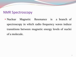 NMR Spectroscopy
 Nuclear Magnetic Resonance is a branch of
spectroscopy in which radio frequency waves induce
transitions between magnetic energy levels of nuclei
of a molecule.
3
 