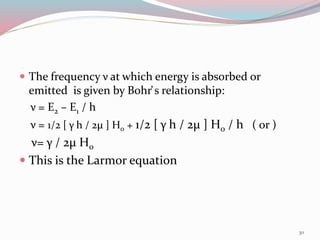  The frequency ν at which energy is absorbed or
emitted is given by Bohr̕ s relationship:
ν = E2 – E1 / h
ν = 1/2 [ γ h / 2µ ] H0 + 1/2 [ γ h / 2µ ] H0 / h ( or )
ν= γ / 2µ H0
 This is the Larmor equation
30
 