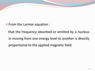  From the Larmor equation :
that the frequency absorbed or emitted by a nucleus
in moving from one energy level to another is directly
proportional to the applied magnetic field.
32
 