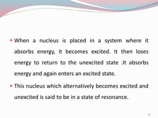  When a nucleus is placed in a system where it
absorbs energy, it becomes excited. It then loses
energy to return to the unexcited state .It absorbs
energy and again enters an excited state.
 This nucleus which alternatively becomes excited and
unexcited is said to be in a state of resonance.
33
 