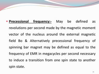  Precessional frequency:- May be defined as
revolutions per second made by the magnetic moment
vector of the nucleus around the external magnetic
field Bo & Alternatively precessional frequency of
spinning bar magnet may be defined as equal to the
frequency of EMR in megacycles per second necessary
to induce a transition from one spin state to another
spin state.
35
 