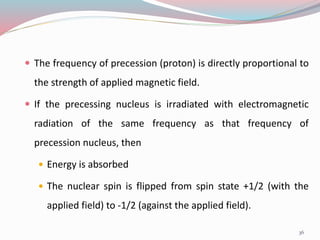  The frequency of precession (proton) is directly proportional to
the strength of applied magnetic field.
 If the precessing nucleus is irradiated with electromagnetic
radiation of the same frequency as that frequency of
precession nucleus, then
 Energy is absorbed
 The nuclear spin is flipped from spin state +1/2 (with the
applied field) to -1/2 (against the applied field).
36
 