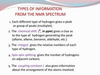 TYPES OF INFORMATION
FROM THE NMR SPECTRUM
1. Each different type of hydrogen gives a peak
or group of peaks (multiplet).
3. The integral gives the relative numbers of each
type of hydrogen.
2. The chemical shift (ᵟ, in ppm) gives a clue as
to the type of hydrogen generating the peak
(alkane, alkene, benzene, aldehyde, etc.)
4. Spin-spin splitting gives the number of hydrogens
on adjacent carbons.
5. The coupling constant J also gives information
about the arrangement of the atoms involved.
 