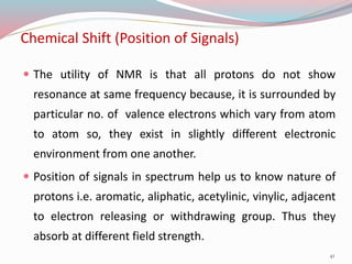 Chemical Shift (Position of Signals)
 The utility of NMR is that all protons do not show
resonance at same frequency because, it is surrounded by
particular no. of valence electrons which vary from atom
to atom so, they exist in slightly different electronic
environment from one another.
 Position of signals in spectrum help us to know nature of
protons i.e. aromatic, aliphatic, acetylinic, vinylic, adjacent
to electron releasing or withdrawing group. Thus they
absorb at different field strength.
41
 