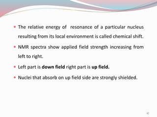42
 The relative energy of resonance of a particular nucleus
resulting from its local environment is called chemical shift.
 NMR spectra show applied field strength increasing from
left to right.
 Left part is down field right part is up field.
 Nuclei that absorb on up field side are strongly shielded.
 