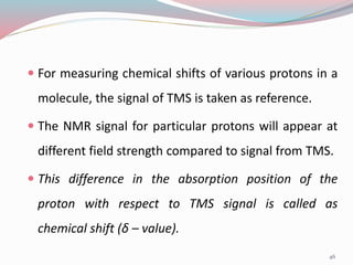  For measuring chemical shifts of various protons in a
molecule, the signal of TMS is taken as reference.
 The NMR signal for particular protons will appear at
different field strength compared to signal from TMS.
 This difference in the absorption position of the
proton with respect to TMS signal is called as
chemical shift (δ – value).
46
 