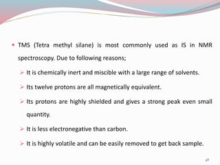  TMS (Tetra methyl silane) is most commonly used as IS in NMR
spectroscopy. Due to following reasons;
 It is chemically inert and miscible with a large range of solvents.
 Its twelve protons are all magnetically equivalent.
 Its protons are highly shielded and gives a strong peak even small
quantity.
 It is less electronegative than carbon.
 It is highly volatile and can be easily removed to get back sample.
48
 