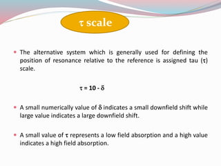  The alternative system which is generally used for defining the
position of resonance relative to the reference is assigned tau ()
scale.
 = 10 - d
 A small numerically value of d indicates a small downfield shift while
large value indicates a large downfield shift.
 A small value of  represents a low field absorption and a high value
indicates a high field absorption.
 scale
 