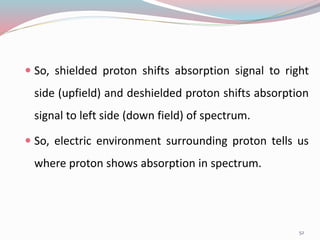  So, shielded proton shifts absorption signal to right
side (upfield) and deshielded proton shifts absorption
signal to left side (down field) of spectrum.
 So, electric environment surrounding proton tells us
where proton shows absorption in spectrum.
52
 