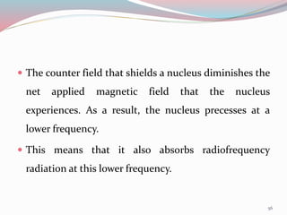  The counter field that shields a nucleus diminishes the
net applied magnetic field that the nucleus
experiences. As a result, the nucleus precesses at a
lower frequency.
 This means that it also absorbs radiofrequency
radiation at this lower frequency.
56
 