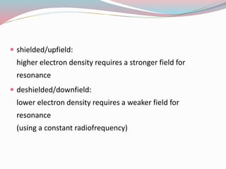  shielded/upfield:
higher electron density requires a stronger field for
resonance
 deshielded/downfield:
lower electron density requires a weaker field for
resonance
(using a constant radiofrequency)
 