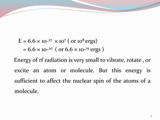 E = 6.6 × 10_27 × 107 ( or 108 ergs)
= 6.6 × 10-20 ( or 6.6 × 10-19 ergs )
Energy of rf radiation is very small to vibrate, rotate , or
excite an atom or molecule. But this energy is
sufficient to affect the nuclear spin of the atoms of a
molecule.
6
 
