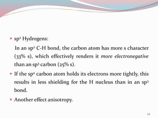  sp2 Hydrogens:
In an sp2 C-H bond, the carbon atom has more s character
(33% s), which effectively renders it more electronegative
than an sp3 carbon (25% s).
 If the sp2 carbon atom holds its electrons more tightly, this
results in less shielding for the H nucleus than in an sp3
bond.
 Another effect anisotropy.
68
 
