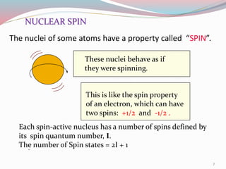 The nuclei of some atoms have a property called “SPIN”.
NUCLEAR SPIN
These nuclei behave as if
they were spinning.
This is like the spin property
of an electron, which can have
two spins: +1/2 and -1/2 .
Each spin-active nucleus has a number of spins defined by
its spin quantum number, I.
The number of Spin states = 2I + 1.
7
 