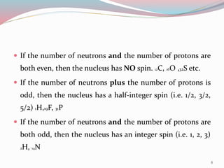  If the number of neutrons and the number of protons are
both even, then the nucleus has NO spin. 12C, 16O ,32S etc.
 If the number of neutrons plus the number of protons is
odd, then the nucleus has a half-integer spin (i.e. 1/2, 3/2,
5/2) 1H,19F, 31P
 If the number of neutrons and the number of protons are
both odd, then the nucleus has an integer spin (i.e. 1, 2, 3)
2H, 14N
8
 