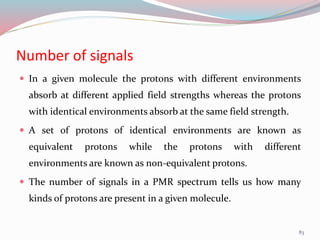 Number of signals
 In a given molecule the protons with different environments
absorb at different applied field strengths whereas the protons
with identical environments absorb at the same field strength.
 A set of protons of identical environments are known as
equivalent protons while the protons with different
environments are known as non-equivalent protons.
 The number of signals in a PMR spectrum tells us how many
kinds of protons are present in a given molecule.
83
 