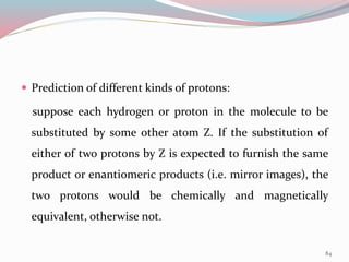  Prediction of different kinds of protons:
suppose each hydrogen or proton in the molecule to be
substituted by some other atom Z. If the substitution of
either of two protons by Z is expected to furnish the same
product or enantiomeric products (i.e. mirror images), the
two protons would be chemically and magnetically
equivalent, otherwise not.
84
 