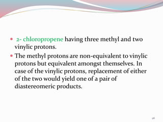  2- chloropropene having three methyl and two
vinylic protons.
 The methyl protons are non-equivalent to vinylic
protons but equivalent amongst themselves. In
case of the vinylic protons, replacement of either
of the two would yield one of a pair of
diastereomeric products.
96
 