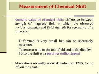 Numeric value of chemical shift: difference between
strength of magnetic field at which the observed
nucleus resonates and field strength for resonance of a
reference.
Difference is very small but can be accurately
measured
Taken as a ratio to the total field and multiplied by
106so the shift is in parts per million (ppm)
Absorptions normally occur downfield of TMS, to the
left on the chart.
19
 