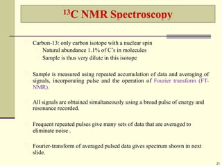 Carbon-13: only carbon isotope with a nuclear spin
Natural abundance 1.1% of C’s in molecules
Sample is thus very dilute in this isotope
Sample is measured using repeated accumulation of data and averaging of
signals, incorporating pulse and the operation of Fourier transform (FT-
NMR).
All signals are obtained simultaneously using a broad pulse of energy and
resonance recorded.
Frequent repeated pulses give many sets of data that are averaged to
eliminate noise .
Fourier-transform of averaged pulsed data gives spectrum shown in next
slide.
21
 