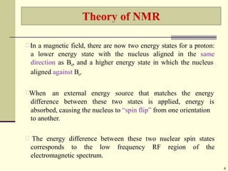 In a magnetic field, there are now two energy states for a proton:
a lower energy state with the nucleus aligned in the same
direction as Bo, and a higher energy state in which the nucleus
aligned against Bo.
When an
difference
external energy source that
between these two states is
matches the energy
applied, energy is
absorbed, causing the nucleus to “spin flip” from one orientation
to another.
The energy difference between these two nuclear spin states
corresponds to the low frequency RF region of the
electromagnetic spectrum.
6
 