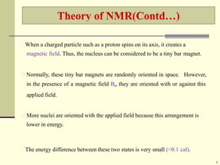 When a charged particle such as a proton spins on its axis, it creates a
magnetic field. Thus, the nucleus can be considered to be a tiny bar magnet.
Normally, these tiny bar magnets are randomly oriented in space. However,
in the presence of a magnetic field B0, they are oriented with or against this
applied field.
More nuclei are oriented with the applied field because this arrangement is
lower in energy.
The energy difference between these two states is very small (<0.1 cal).
7
 