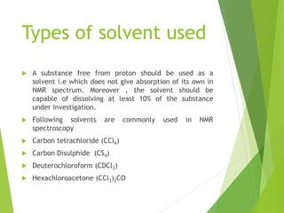 Types of solvent used
 A substance free from proton should be used as a
solvent i.e which does not give absorption of its own in
NMR spectrum. Moreover , the solvent should be
capable of dissolving at least 10% of the substance
under investigation.
 Following solvents are commonly used in NMR
spectroscopy
 Carbon tetrachloride (CCl4)
 Carbon Disulphide (CS4)
 Deuterochloroform (CDCl3)
 Hexachloroacetone (CCl3)2CO
 