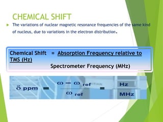 CHEMICAL SHIFT
 The variations of nuclear magnetic resonance frequencies of the same kind
of nucleus, due to variations in the electron distribution.
Chemical Shift = Absorption Frequency relative to
TMS (Hz)
Spectrometer Frequency (MHz)
 