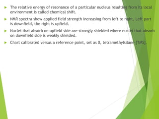  The relative energy of resonance of a particular nucleus resulting from its local
environment is called chemical shift.
 NMR spectra show applied field strength increasing from left to right, Left part
is downfield, the right is upfield.
 Nuclei that absorb on upfield side are strongly shielded where nuclei that absorb
on downfield side is weakly shielded.
 Chart calibrated versus a reference point, set as 0, tetramethylsilane [TMS].
 