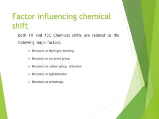 Factor influencing chemical
shift
Both 1H and 13C Chemical shifts are related to the
following major factors:
Depends on Hydrogen bonding
Depends on adjacent group
Depends on carbon group attached
Depends on hybridization
Depends on anisotropy
 