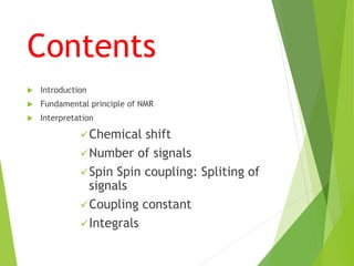 Contents
 Introduction
 Fundamental principle of NMR
 Interpretation
Chemical shift
Number of signals
Spin Spin coupling: Spliting of
signals
Coupling constant
Integrals
 