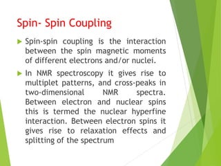 Spin- Spin Coupling
 Spin-spin coupling is the interaction
between the spin magnetic moments
of different electrons and/or nuclei.
 In NMR spectroscopy it gives rise to
multiplet patterns, and cross-peaks in
two-dimensional NMR spectra.
Between electron and nuclear spins
this is termed the nuclear hyperfine
interaction. Between electron spins it
gives rise to relaxation effects and
splitting of the spectrum
 