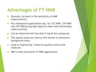 Advantages of FT-NMR
 Dramatic increase in the sensitivity of NMR
measurements.
 Has widespread applications esp. for 13C NMR, 31P NMR
and 19F NMR giving high signal to noise ratio facilitating
rapid scanning.
 Can be obtained with less than 5 mg of the compound.
 The signals stand out clearly with almost no electronic
background noise.
 Used in engineering, industrial quality control and
medicine.
 MRI is most prominent FT NMR applications.
 