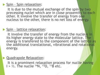  Spin – Spin relaxation:
It is due to the mutual exchange of the spin by two
precessing nuclei which are in close proxemity to each
other. It involve the transfer of energy from one
nucleus to the other, there is no net loss of energy.
 Spin – lattice relaxation:
It involve the transfer of energy from the nucleus in
its higher energy state to the molecular lattice. The
energy is transfered to the component of the lattice as
the additional translational, vibrational and rotational
energy.
 Quadrapole Relaxation:
It is a prominent relaxation process for nuclie having
I > ½. The nuclie 14N, 17O, 11B etc.
 