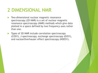 2 DIMENSIONAL NMR
 Two-dimensional nuclear magnetic resonance
spectroscopy (2D NMR) is a set of nuclear magnetic
resonance spectroscopy (NMR) methods which give data
plotted in a space defined by two frequency axes rather
than one.
 Types of 2D NMR include correlation spectroscopy
(COSY), J-spectroscopy, exchange spectroscopy (EXSY),
and nuclearOverhauser effect spectroscopy (NOESY).
 