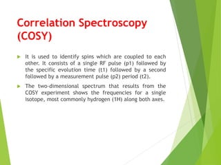 Correlation Spectroscopy
(COSY)
 It is used to identify spins which are coupled to each
other. It consists of a single RF pulse (p1) followed by
the specific evolution time (t1) followed by a second
followed by a measurement pulse (p2) period (t2).
 The two-dimensional spectrum that results from the
COSY experiment shows the frequencies for a single
isotope, most commonly hydrogen (1H) along both axes.
 