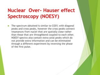 Nuclear Over- Hauser effect
Spectroscopy (NOESY)
 The spectrum obtained is similar to COSY, with diagonal
peaks and cross peaks, however the cross peaks connect
resonances from nuclei that are spatially close rather
than those that are throughbond coupled to each other.
NOESY spectra also contain extra axial peaks which do
not provide extra information and can be eliminated
through a different experiment by reversing the phase
of the first pulse.
 