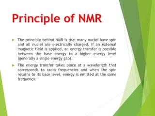 Principle of NMR
 The principle behind NMR is that many nuclei have spin
and all nuclei are electrically charged. If an external
magnetic field is applied, an energy transfer is possible
between the base energy to a higher energy level
(generally a single energy gap).
 The energy transfer takes place at a wavelength that
corresponds to radio frequencies and when the spin
returns to its base level, energy is emitted at the same
frequency.
 