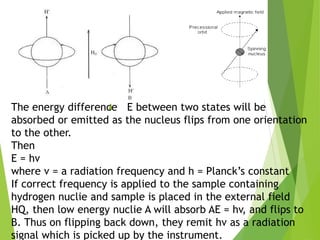 The energy difference E between two states will be
absorbed or emitted as the nucleus flips from one orientation
to the other.
Then
E = hv
where v = a radiation frequency and h = Planck’s constant
If correct frequency is applied to the sample containing
hydrogen nuclie and sample is placed in the external field
HQ, then low energy nuclie A will absorb AE = hv, and flips to
B. Thus on flipping back down, they remit hv as a radiation
signal which is picked up by the instrument.
 