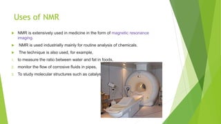 Uses of NMR
 NMR is extensively used in medicine in the form of magnetic resonance
imaging.
 NMR is used industrially mainly for routine analysis of chemicals.
 The technique is also used, for example,
1. to measure the ratio between water and fat in foods,
2. monitor the flow of corrosive fluids in pipes,
3. To study molecular structures such as catalysts
 