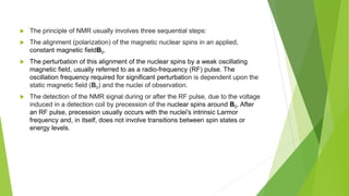  The principle of NMR usually involves three sequential steps:
 The alignment (polarization) of the magnetic nuclear spins in an applied,
constant magnetic fieldB0.
 The perturbation of this alignment of the nuclear spins by a weak oscillating
magnetic field, usually referred to as a radio-frequency (RF) pulse. The
oscillation frequency required for significant perturbation is dependent upon the
static magnetic field (B0) and the nuclei of observation.
 The detection of the NMR signal during or after the RF pulse, due to the voltage
induced in a detection coil by precession of the nuclear spins around B0. After
an RF pulse, precession usually occurs with the nuclei's intrinsic Larmor
frequency and, in itself, does not involve transitions between spin states or
energy levels.
 