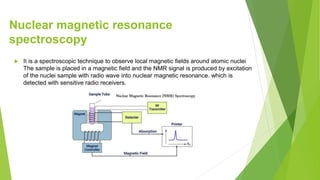 Nuclear magnetic resonance
spectroscopy
 It is a spectroscopic technique to observe local magnetic fields around atomic nuclei
The sample is placed in a magnetic field and the NMR signal is produced by excitation
of the nuclei sample with radio wave into nuclear magnetic resonance. which is
detected with sensitive radio receivers.
 