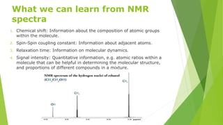 What we can learn from NMR
spectra
1. Chemical shift: Information about the composition of atomic groups
within the molecule.
2. Spin-Spin coupling constant: Information about adjacent atoms.
3. Relaxation time: Information on molecular dynamics.
4. Signal intensity: Quantitative information, e.g. atomic ratios within a
molecule that can be helpful in determining the molecular structure,
and proportions of different compounds in a mixture.
 